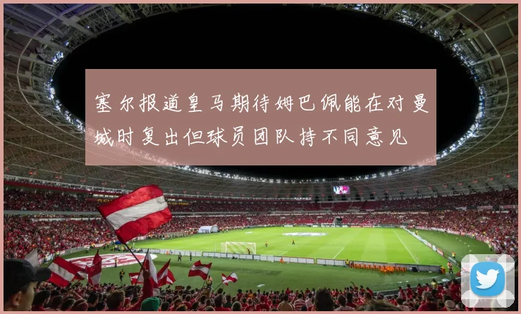 塞尔报道皇马期待姆巴佩能在对曼城时复出但球员团队持不同意见