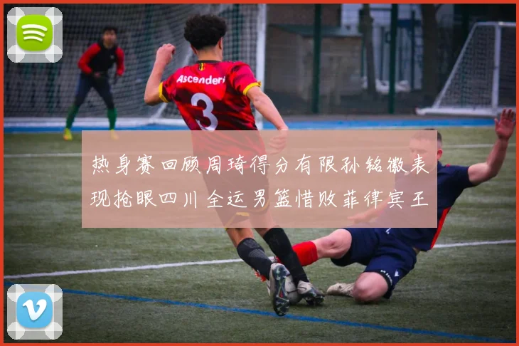 热身赛回顾周琦得分有限孙铭徽表现抢眼四川全运男篮惜败菲律宾王牌队