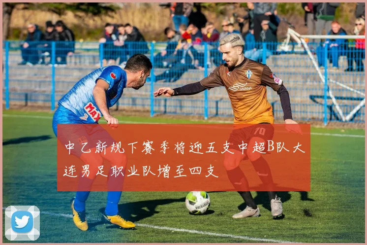 中乙新规下赛季将迎五支中超B队大连男足职业队增至四支
