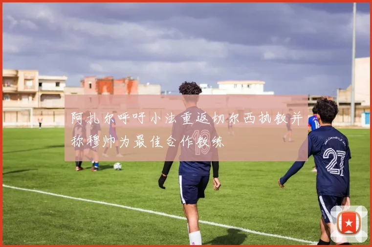 阿扎尔呼吁小法重返切尔西执教并称穆帅为最佳合作教练