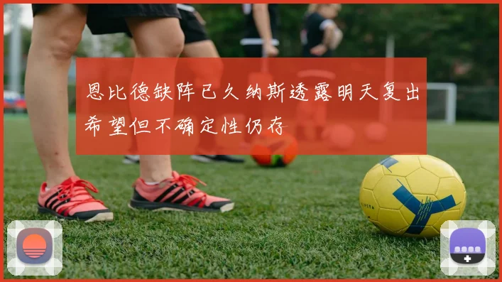 恩比德缺阵已久纳斯透露明天复出希望但不确定性仍存