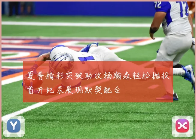夏普精彩突破助攻杨瀚森轻松抛投首开纪录展现默契配合