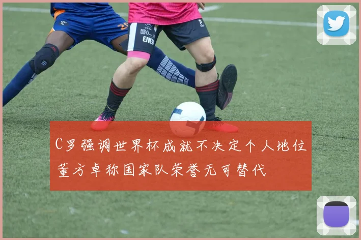 C罗强调世界杯成就不决定个人地位董方卓称国家队荣誉无可替代