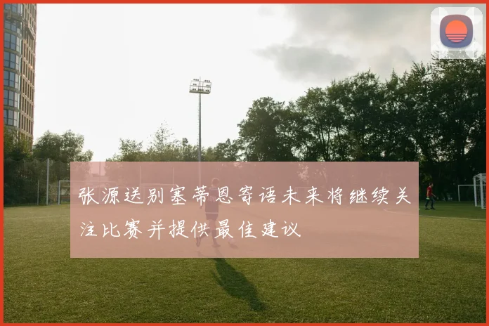 张源送别塞蒂恩寄语未来将继续关注比赛并提供最佳建议