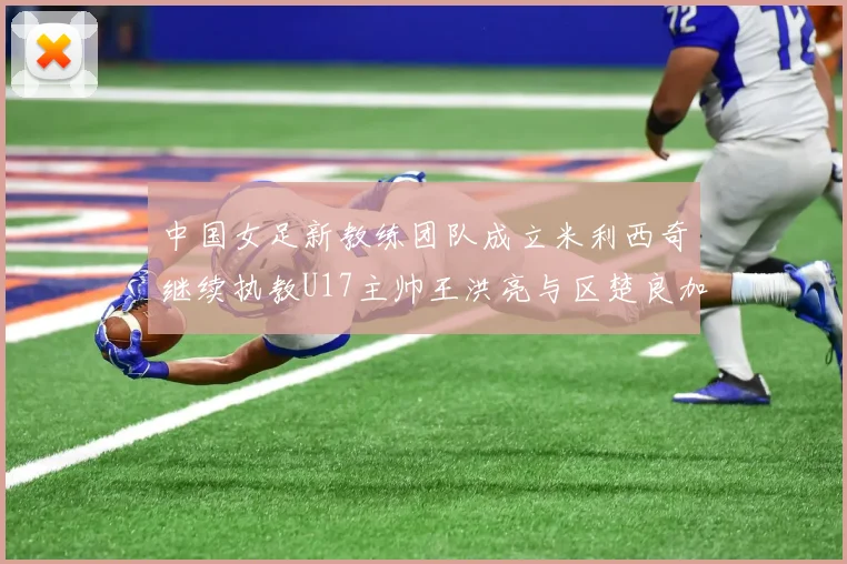 中国女足新教练团队成立米利西奇继续执教U17主帅王洪亮与区楚良加盟