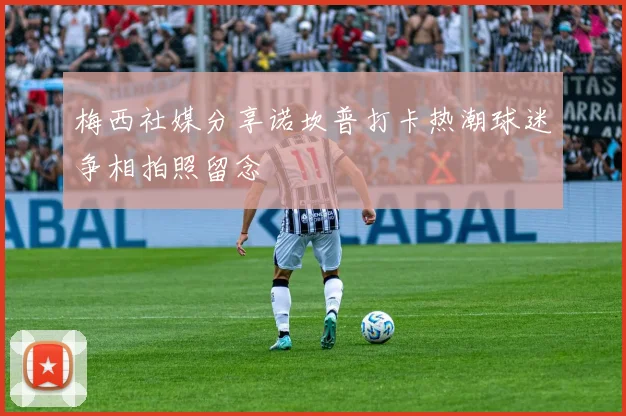 梅西社媒分享诺坎普打卡热潮球迷争相拍照留念
