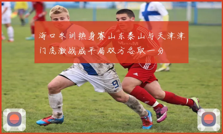 海口冬训热身赛山东泰山与天津津门虎激战成平局双方各取一分