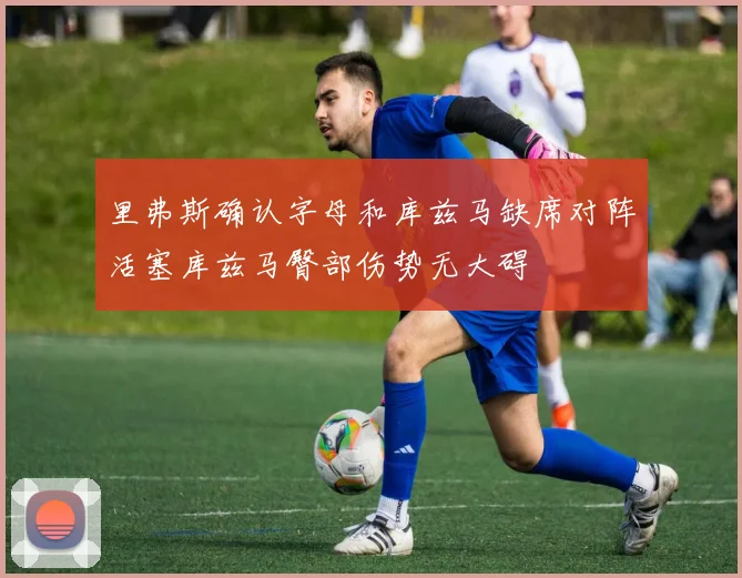 里弗斯确认字母和库兹马缺席对阵活塞库兹马臀部伤势无大碍