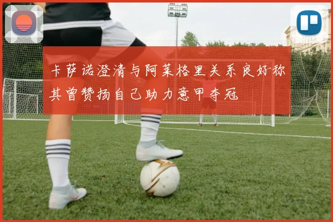 卡萨诺澄清与阿莱格里关系良好称其曾赞扬自己助力意甲夺冠