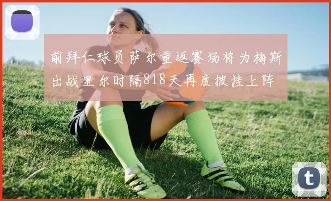 前拜仁球员萨尔重返赛场将为梅斯出战里尔时隔818天再度披挂上阵