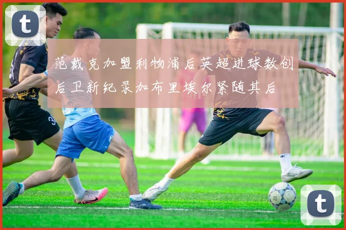 范戴克加盟利物浦后英超进球数创后卫新纪录加布里埃尔紧随其后