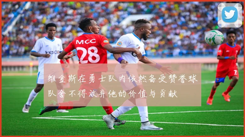 维金斯在勇士队内依然备受赞誉球队舍不得放弃他的价值与贡献