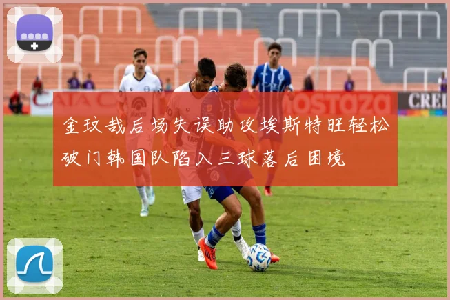 金玟哉后场失误助攻埃斯特旺轻松破门韩国队陷入三球落后困境