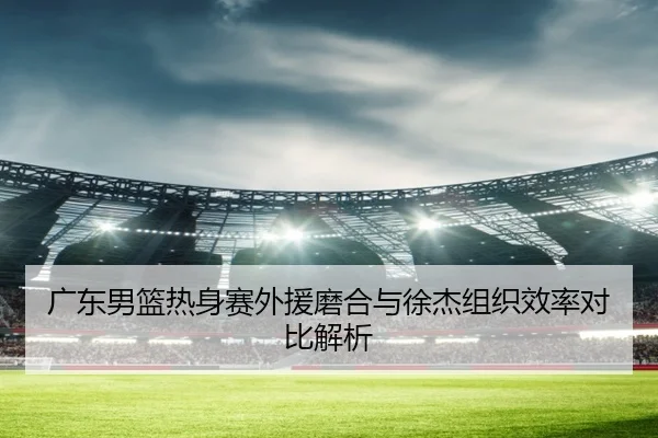 广东男篮热身赛外援磨合与徐杰组织效率对比解析（MKSPORTS）